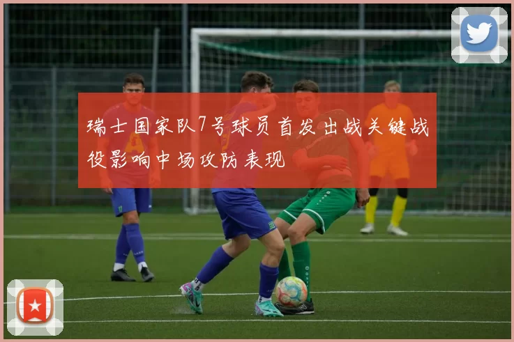 瑞士国家队7号球员首发出战关键战役影响中场攻防表现