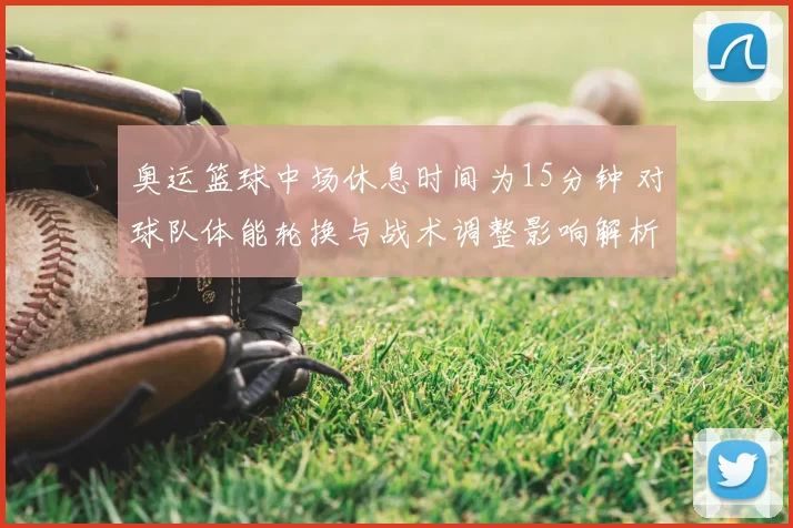 奥运篮球中场休息时间为15分钟 对球队体能轮换与战术调整影响解析