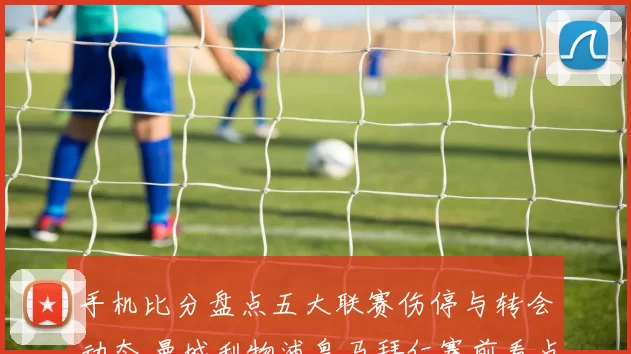 手机比分盘点五大联赛伤停与转会动态 曼城利物浦皇马拜仁赛前看点更新