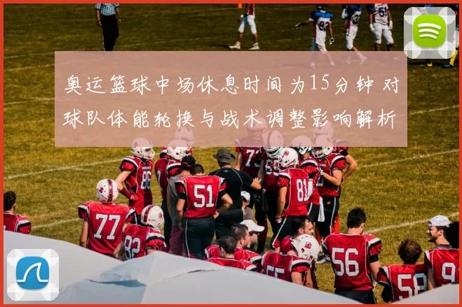 奥运篮球中场休息时间为15分钟 对球队体能轮换与战术调整影响解析