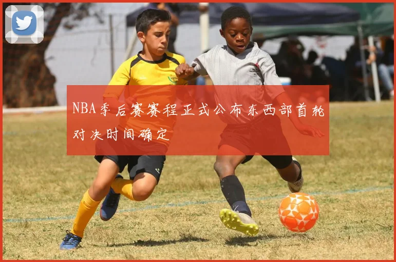 NBA季后赛赛程正式公布东西部首轮对决时间确定
