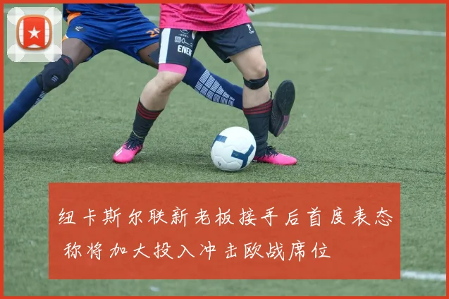 纽卡斯尔联新老板接手后首度表态 称将加大投入冲击欧战席位