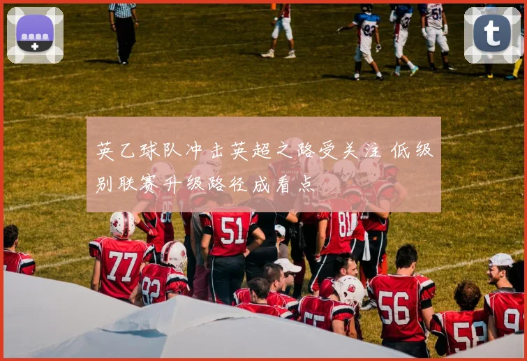 英乙球队冲击英超之路受关注 低级别联赛升级路径成看点