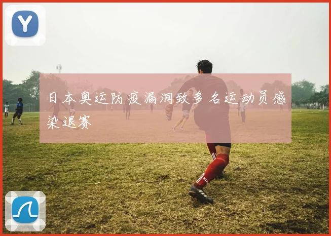 日本奥运防疫漏洞致多名运动员感染退赛