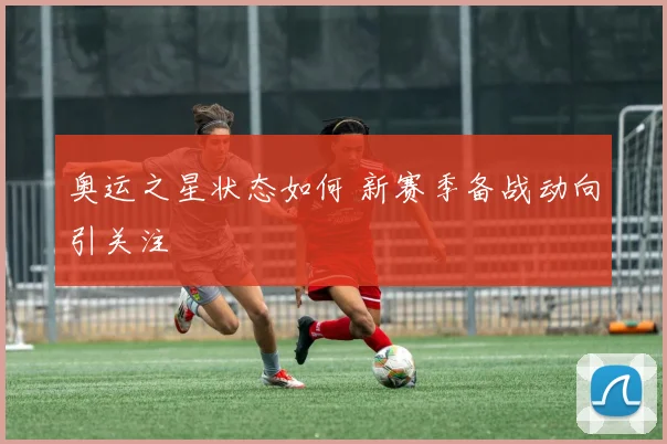奥运之星状态如何 新赛季备战动向引关注