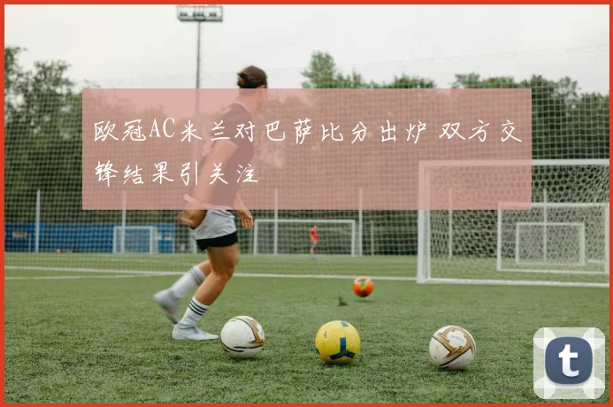 欧冠AC米兰对巴萨比分出炉 双方交锋结果引关注
