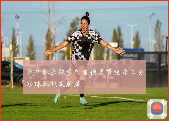 公牛队击败步行者德罗赞绝杀三分助球队锁定胜局