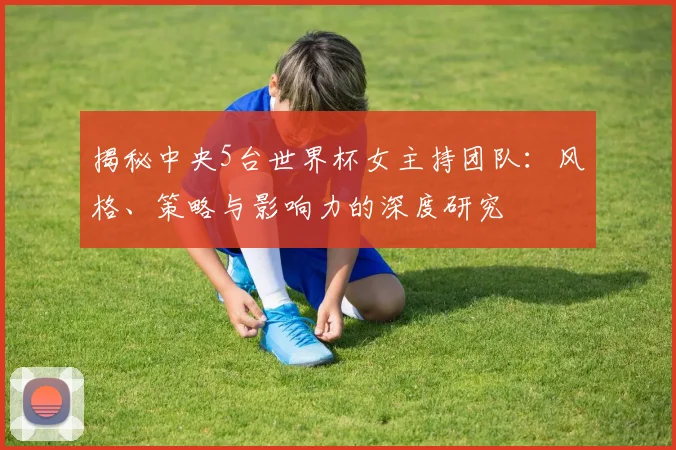 揭秘中央5台世界杯女主持团队：风格、策略与影响力的深度研究