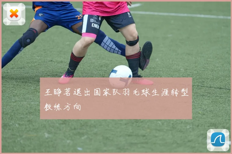 王睁茗退出国家队羽毛球生涯转型教练方向