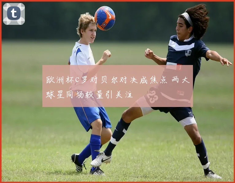 欧洲杯c罗对贝尔对决成焦点 两大球星同场较量引关注