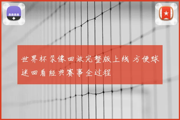 世界杯录像回放完整版上线 方便球迷回看经典赛事全过程