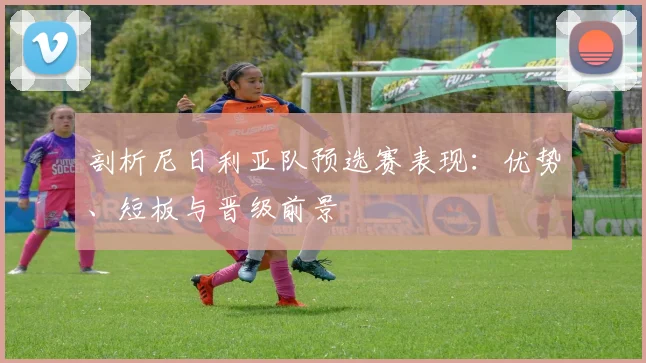 剖析尼日利亚队预选赛表现:优势、短板与晋级前景