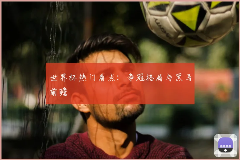 世界杯热门看点：争冠格局与黑马前瞻