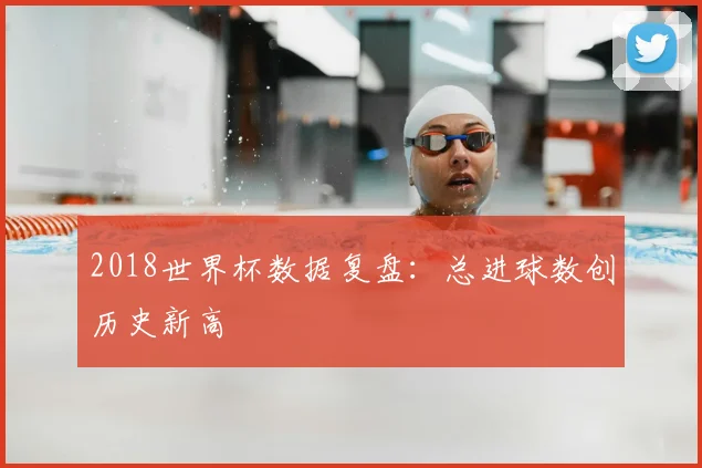 2018世界杯数据复盘：总进球数创历史新高