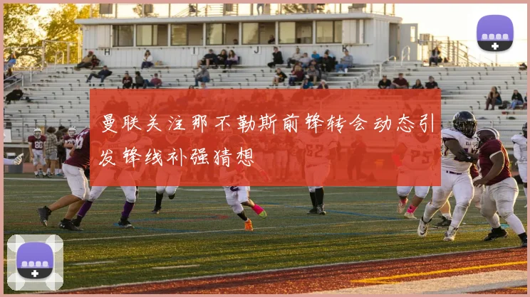 曼联关注那不勒斯前锋转会动态引发锋线补强猜想