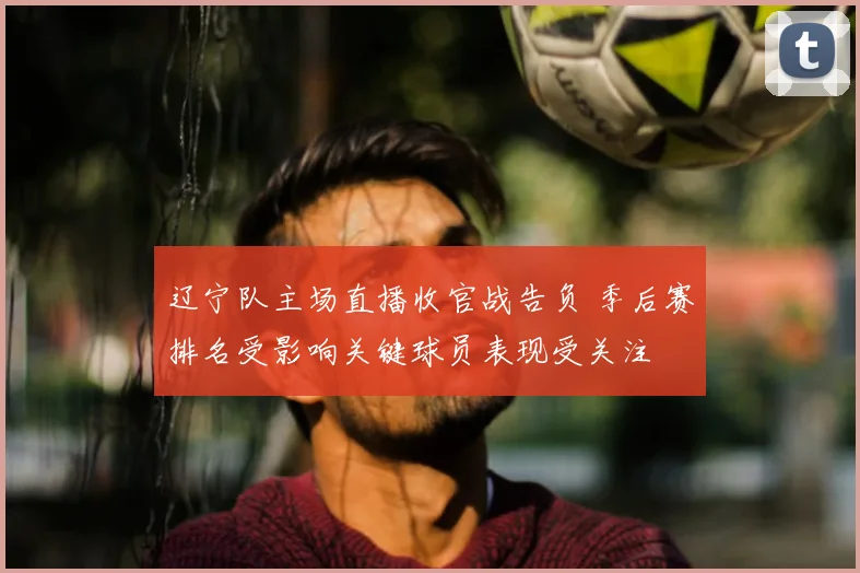 辽宁队主场直播收官战告负 季后赛排名受影响关键球员表现受关注