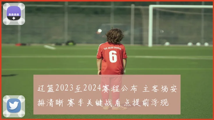 辽篮2023至2024赛程公布 主客场安排清晰 赛季关键战看点提前浮现