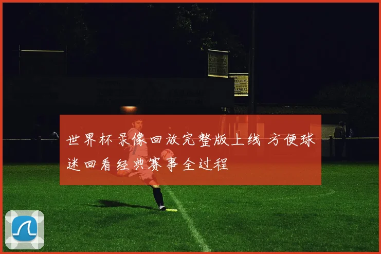 世界杯录像回放完整版上线 方便球迷回看经典赛事全过程