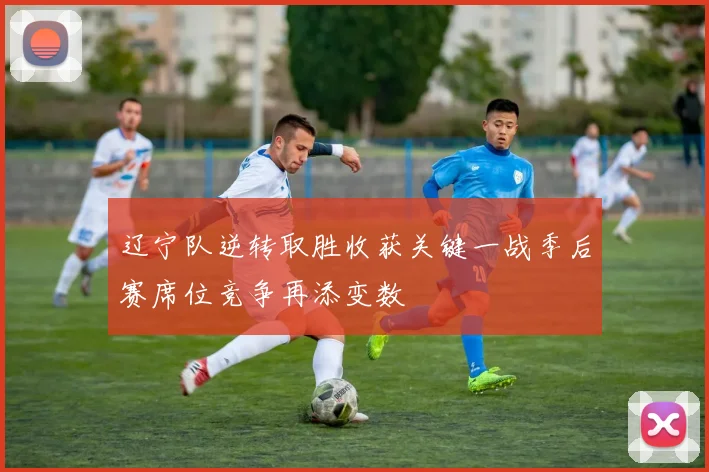 辽宁队逆转取胜收获关键一战季后赛席位竞争再添变数