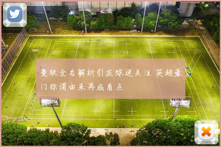 曼联全名解析引发球迷关注 英超豪门称谓由来再成看点