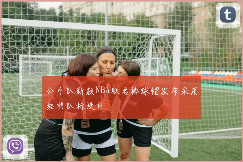 公牛队新款NBA联名棒球帽发布采用经典队标设计