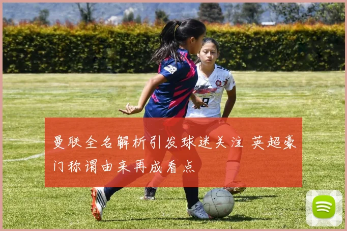 曼联全名解析引发球迷关注 英超豪门称谓由来再成看点