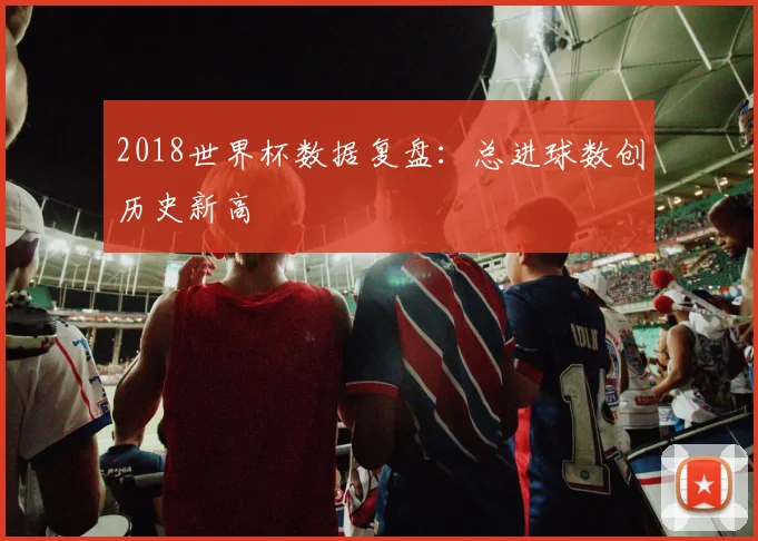 2018世界杯数据复盘:总进球数创历史新高